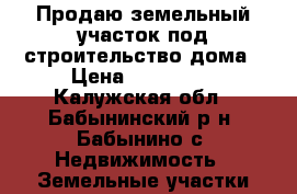 Продаю земельный участок под строительство дома › Цена ­ 239 400 - Калужская обл., Бабынинский р-н, Бабынино с. Недвижимость » Земельные участки продажа   